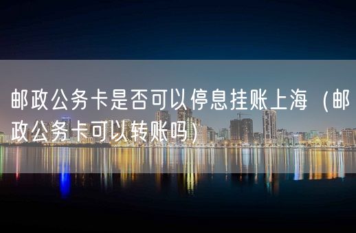 邮政公务卡是否可以停息挂账上海（邮政公务卡可以转账吗）