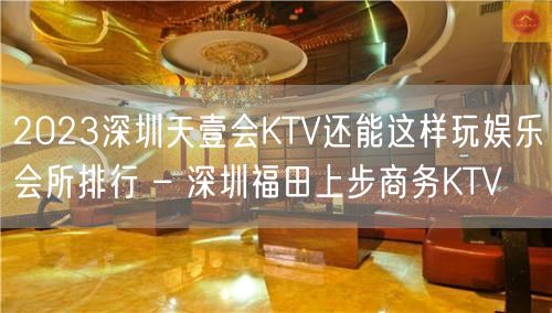 2023深圳天壹会KTV还能这样玩娱乐会所排行 – 深圳福田上步商务KTV