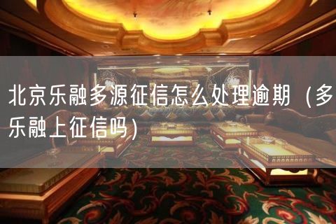 北京乐融多源征信怎么处理逾期（多乐融上征信吗）