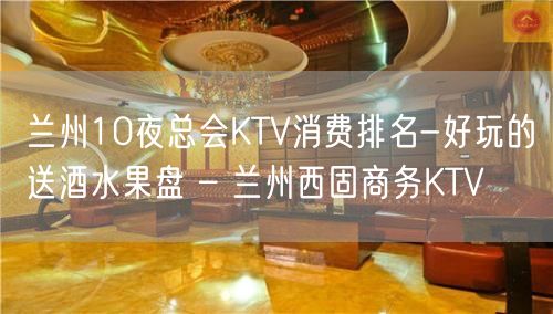 兰州10夜总会KTV消费排名-好玩的送酒水果盘 – 兰州西固商务KTV