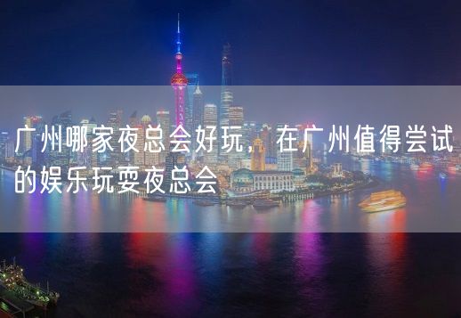 广州哪家夜总会好玩，在广州值得尝试的娱乐玩耍夜总会