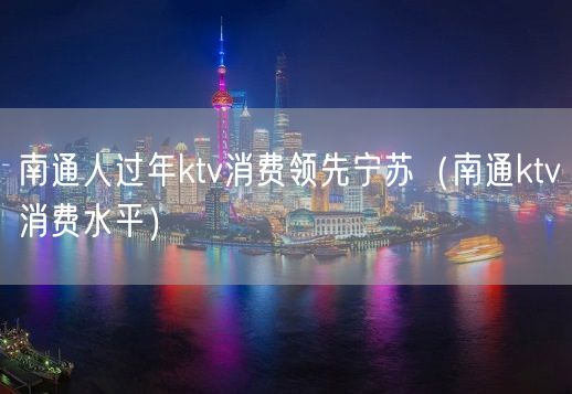 南通人过年ktv消费领先宁苏（南通ktv消费水平）