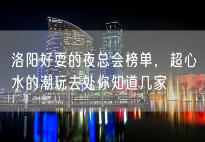 洛阳好耍的夜总会榜单，超心水的潮玩去处你知道几家