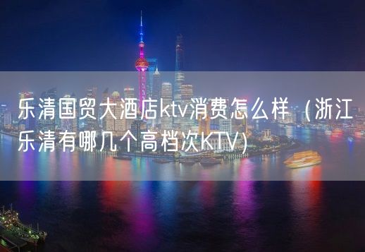 乐清国贸大酒店ktv消费怎么样（浙江乐清有哪几个高档次KTV）