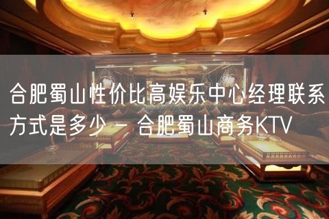 合肥蜀山性价比高娱乐中心经理联系方式是多少 – 合肥蜀山商务KTV