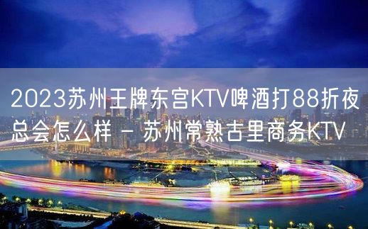 2023苏州王牌东宫KTV啤酒打88折夜总会怎么样 – 苏州常熟古里商务KTV