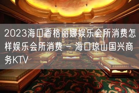 2023海口香格丽娜娱乐会所消费怎样娱乐会所消费 – 海口琼山国兴商务KTV