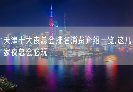 天津十大夜总会排名消费介绍一览,这几家夜总会必玩