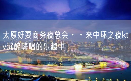 太原好耍商务夜总会··来中环之夜ktv沉醉嗨唱的乐趣中