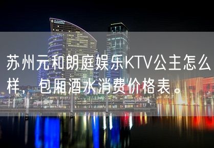 苏州元和朗庭娱乐KTV公主怎么样，包厢酒水消费价格表。