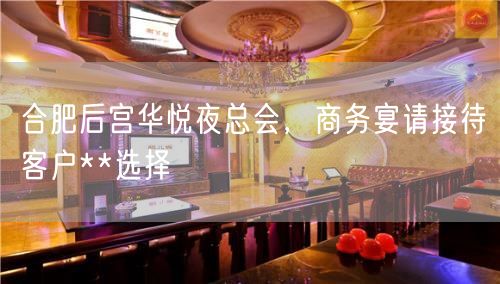 合肥后宫华悦夜总会，商务宴请接待客户**选择