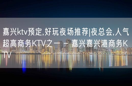 嘉兴ktv预定,好玩夜场推荐|夜总会,人气超高商务KTV之一 – 嘉兴嘉兴港商务KTV