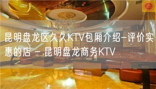 昆明盘龙区久久KTV包厢介绍-评价实惠的店 – 昆明盘龙商务KTV