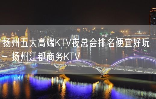 扬州五大高端KTV夜总会排名便宜好玩 – 扬州江都商务KTV