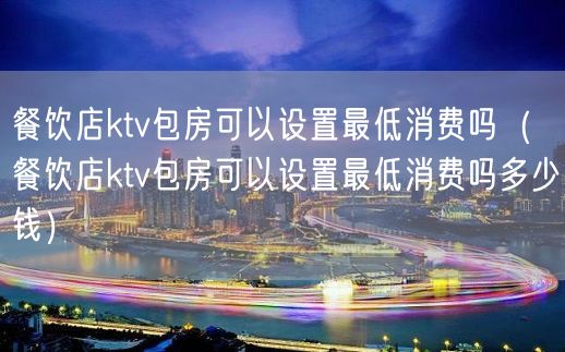 餐饮店ktv包房可以设置最低消费吗（餐饮店ktv包房可以设置最低消费吗多少钱）