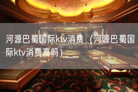 河源巴蜀国际ktv消费（河源巴蜀国际ktv消费高吗）