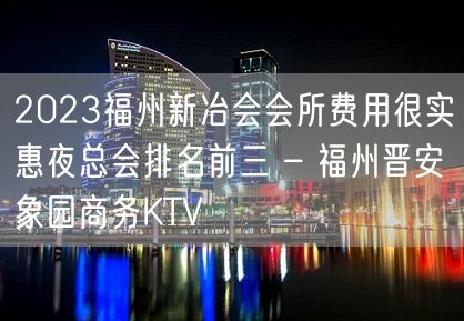 2023福州新冶会会所费用很实惠夜总会排名前三 – 福州晋安象园商务KTV