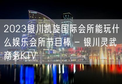 2023银川凯旋国际会所能玩什么娱乐会所节目棒 – 银川灵武商务KTV