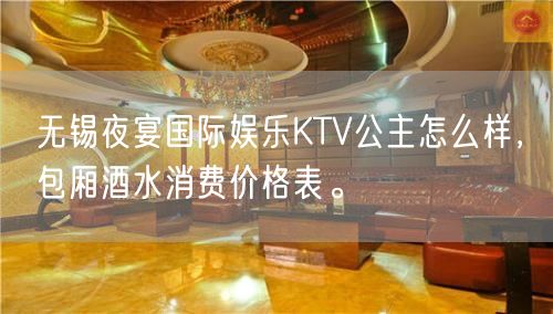 无锡夜宴国际娱乐KTV公主怎么样，包厢酒水消费价格表。