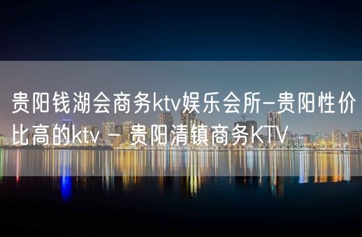 贵阳钱湖会商务ktv娱乐会所-贵阳性价比高的ktv – 贵阳清镇商务KTV