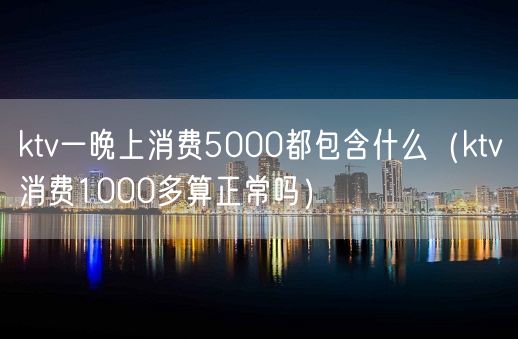 ktv一晚上消费5000都包含什么（ktv消费1000多算正常吗）