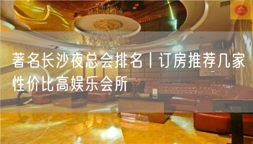 著名长沙夜总会排名丨订房推荐几家性价比高娱乐会所