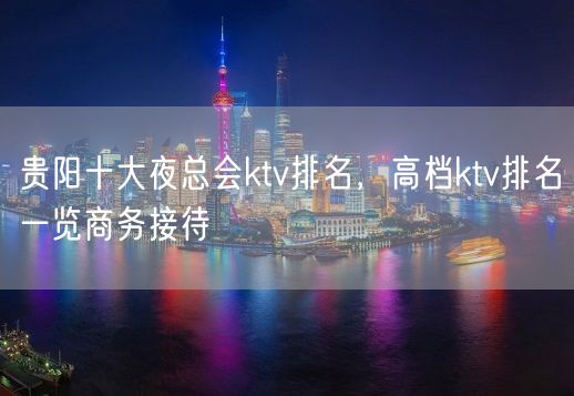 贵阳十大夜总会ktv排名，高档ktv排名一览商务接待