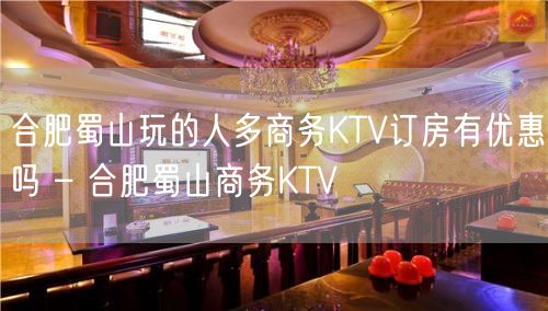 合肥蜀山玩的人多商务KTV订房有优惠吗 – 合肥蜀山商务KTV