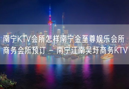 南宁KTV会所怎样南宁金至尊娱乐会所商务会所预订 – 南宁江南吴圩商务KTV