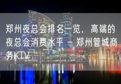 郑州夜总会排名一览，高端的夜总会消费水平 – 郑州管城商务KTV