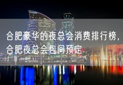 合肥豪华的夜总会消费排行榜，合肥夜总会包间预定