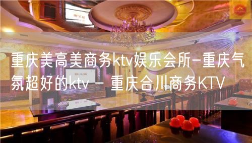 重庆美高美商务ktv娱乐会所-重庆气氛超好的ktv – 重庆合川商务KTV