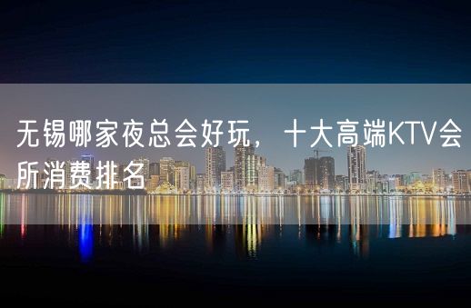 无锡哪家夜总会好玩，十大高端KTV会所消费排名