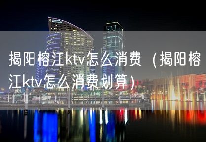 揭阳榕江ktv怎么消费（揭阳榕江ktv怎么消费划算）