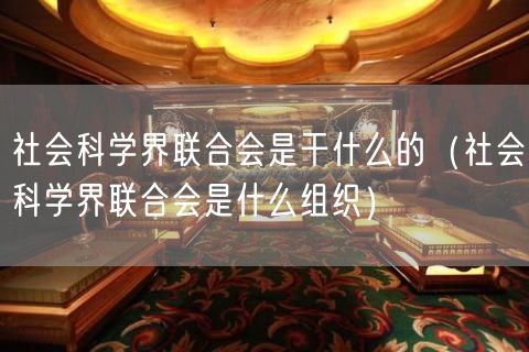 社会科学界联合会是干什么的（社会科学界联合会是什么组织）