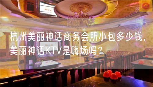 杭州美丽神话商务会所小包多少钱，美丽神话KTV是嗨场吗？