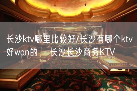 长沙ktv哪里比较好/长沙有哪个ktv好wan的 – 长沙长沙商务KTV