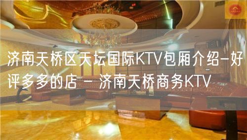 济南天桥区天坛国际KTV包厢介绍-好评多多的店 – 济南天桥商务KTV