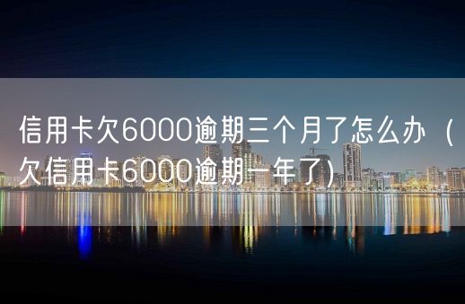 信用卡欠6000逾期三个月了怎么办（欠信用卡6000逾期一年了）