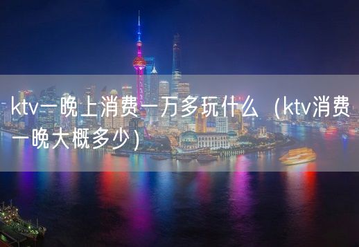 ktv一晚上消费一万多玩什么（ktv消费一晚大概多少）