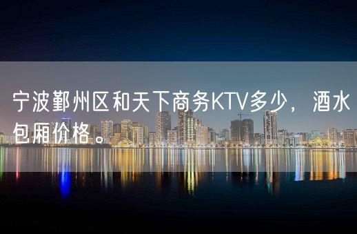 宁波鄞州区和天下商务KTV多少，酒水包厢价格。