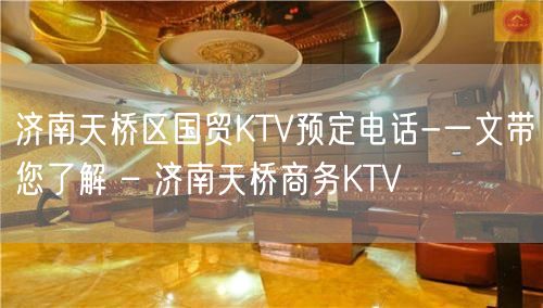 济南天桥区国贸KTV预定电话-一文带您了解 – 济南天桥商务KTV