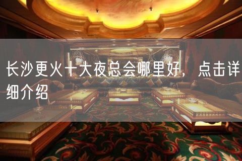 长沙更火十大夜总会哪里好，点击详细介绍