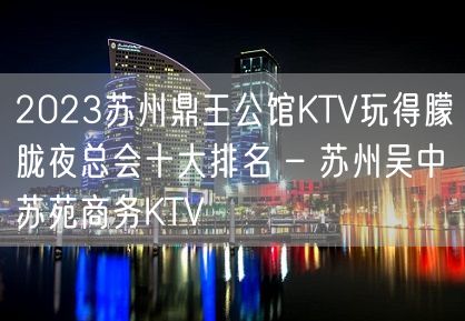 2023苏州鼎王公馆KTV玩得朦胧夜总会十大排名 – 苏州吴中苏苑商务KTV