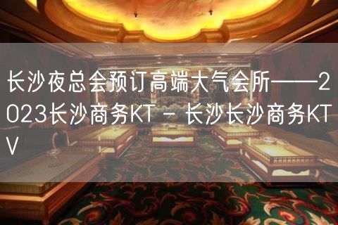 长沙夜总会预订高端大气会所——2023长沙商务KT – 长沙长沙商务KTV