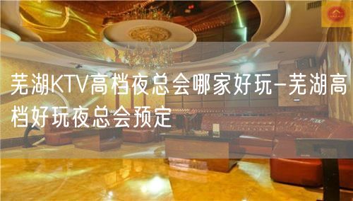 芜湖KTV高档夜总会哪家好玩-芜湖高档好玩夜总会预定