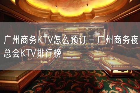 广州商务KTV怎么预订－广州商务夜总会KTV排行榜