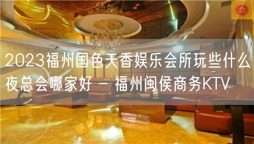 2023福州国色天香娱乐会所玩些什么夜总会哪家好 – 福州闽侯商务KTV