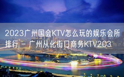 2023广州国会KTV怎么玩的娱乐会所排行 – 广州从化街口商务KTV203