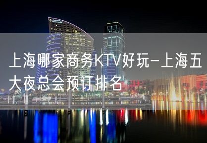 上海哪家商务KTV好玩-上海五大夜总会预订排名